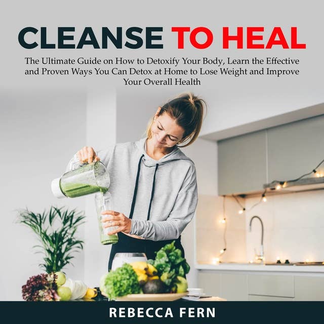 Cleanse To Heal: The Ultimate Guide on How to Detoxify Your Body, Learn the Effective and Proven Ways You Can Detox at Home to Lose Weight and Improve Your Overall Health