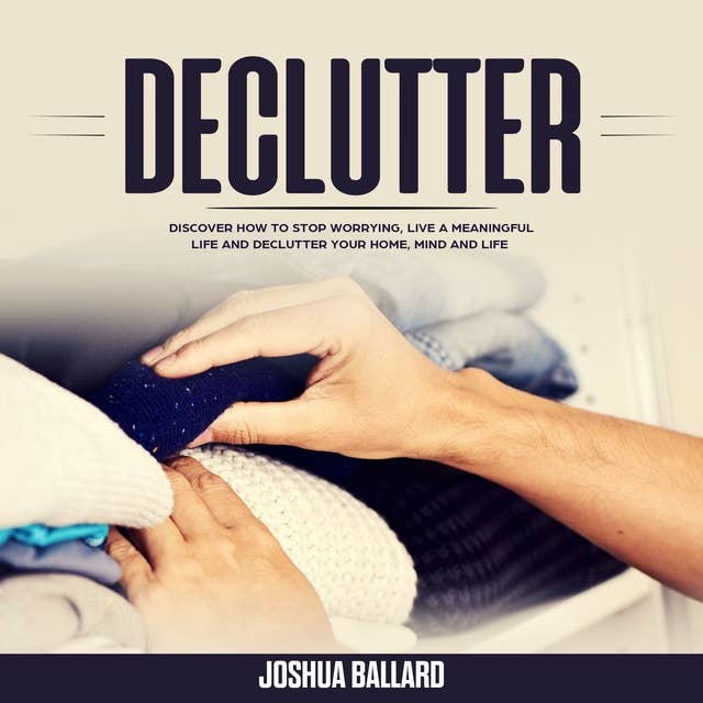 Declutter: Discover How To Stop Worrying, Live a Meaningful Life and Declutter Your Home, Mind and Life