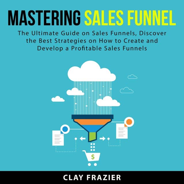 Mastering Sales Funnel: The Ultimate Guide on Sales Funnels, Discover the Best Strategies on How to Create and Develop a Profitable Sales Funnels