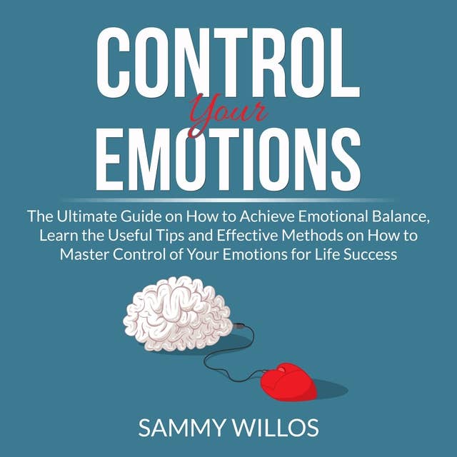 Control Your Emotions: The Ultimate Guide on How to Achieve Emotional Balance, Learn the Useful Tips and Effective Methods on How to Master Control of Your Emotions for Life Success