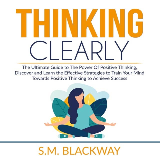 Thinking Clearly: The Ultimate Guide to The Power Of Positive Thinking, Discover and Learn the Effective Strategies to Train Your Mind Towards Positive Thinking to Achieve Success