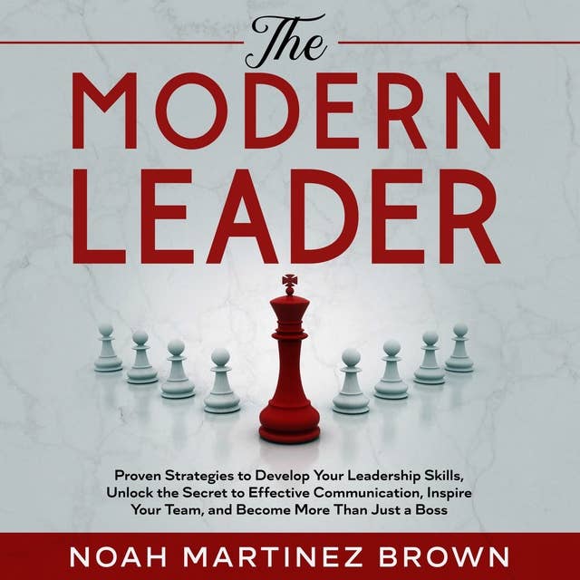 The Modern Leader: Proven Strategies to Develop Your Leadership Skills, Unlock the Secret to Effective Communication, Inspire Your Team, and Become More Than Just a Boss
