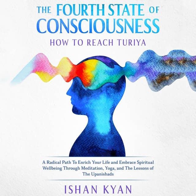 The Fourth State of Consciousness - How to reach Turiya: A Radical Path To Enrich Your Life and Embrace Spiritual Wellbeing Through Meditation, Yoga, and The Lessons of The Upanishads