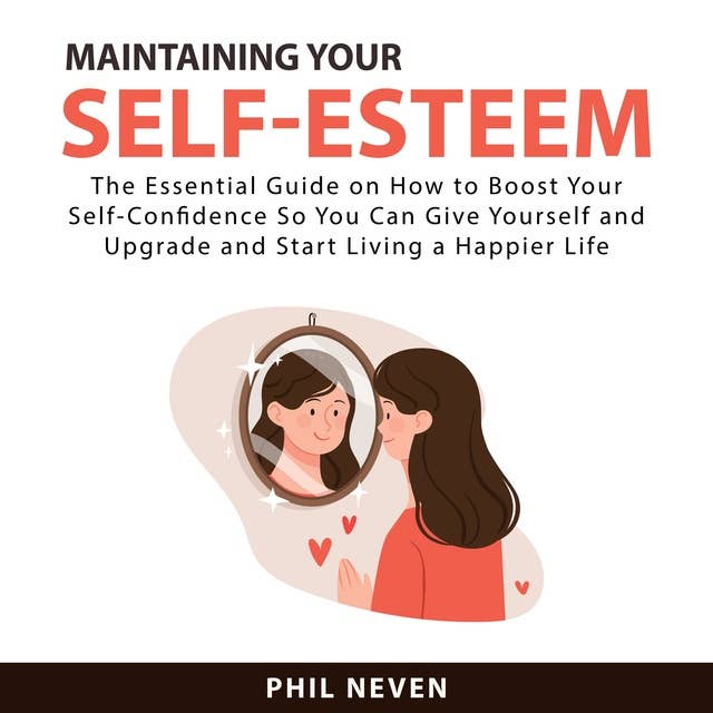 Maintaining Your Self-Esteem: The Essential Guide on How to Boost Your Self-Confidence So You Can Give Yourself and Upgrade and Start Living a Happier Life