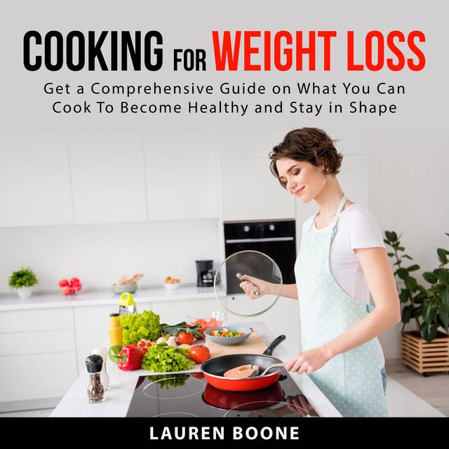 Cooking for Weight Loss: Get a Comprehensive Guide on What You Can Cook To Become Healthy and Stay in Shape