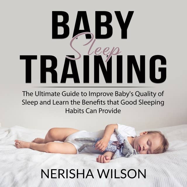 Baby Sleep Training: The Ultimate Guide to Improve Baby's Quality of Sleep and Learn the Benefits that Good Sleeping Habits Can Provide