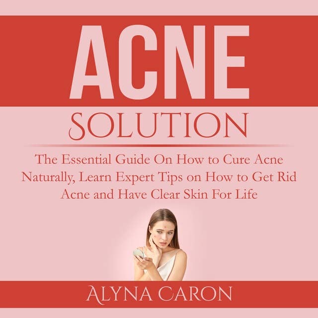 Acne Solution: The Essential Guide On How to Cure Acne Naturally, Learn Expert Tips on How to Get Rid Acne and Have Clear Skin For Life