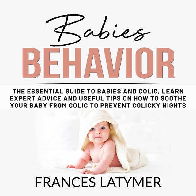 Babies Behavior: The Essential Guide to Babies and Colic, Learn Expert Advice and Useful Tips on How to Soothe Your Baby From Colic to Prevent Colicky Nights.