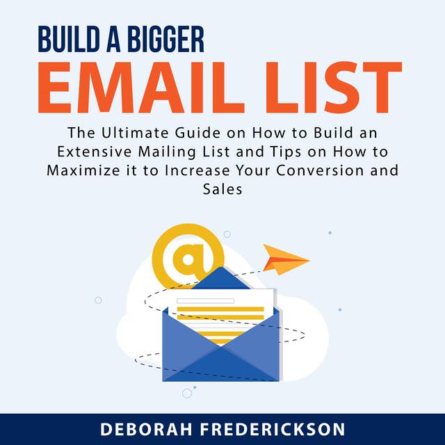 Build A Bigger Email List: The Ultimate Guide on How to Build an Extensive Mailing List and Tips on How to Maximize it to Increase Your Conversion and Sales