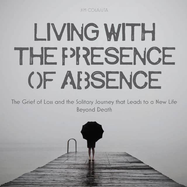 Living With The Presence Of Absence: The Grief of Loss and the Solitary Journey that Leads to a New Life Beyond Death