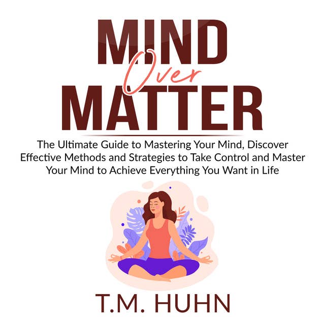 Mind Over Matter: The Ultimate Guide to Mastering Your Mind, Discover Effective Methods and Strategies to Take Control and Master Your Mind to Achieve Everything You Want in Life