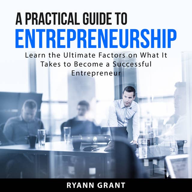 A Practical Guide to Entrepreneurship: Learn the Ultimate Factors on What It Takes to Become a Successful Entrepreneur