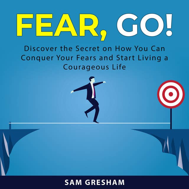 Fear, Go!: Discover the Secret on How You Can Conquer Your Fears and Start Living a Courageous Life