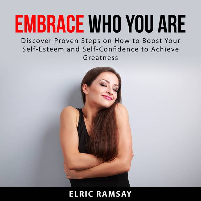 Embrace Who You Are: Discover Proven Steps on How to Boost Your Self-Esteem and Self-Confidence to Achieve Greatness