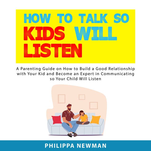 How to Talk So Kids Will Listen: A Parenting Guide on How to Build a Good Relationship with Your Kid and Become an Expert in Communicating so Your Child Will Listen