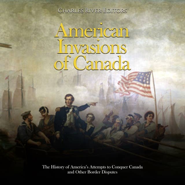 American Invasions of Canada: The History of America’s Attempts to Conquer Canada and Other Border Disputes