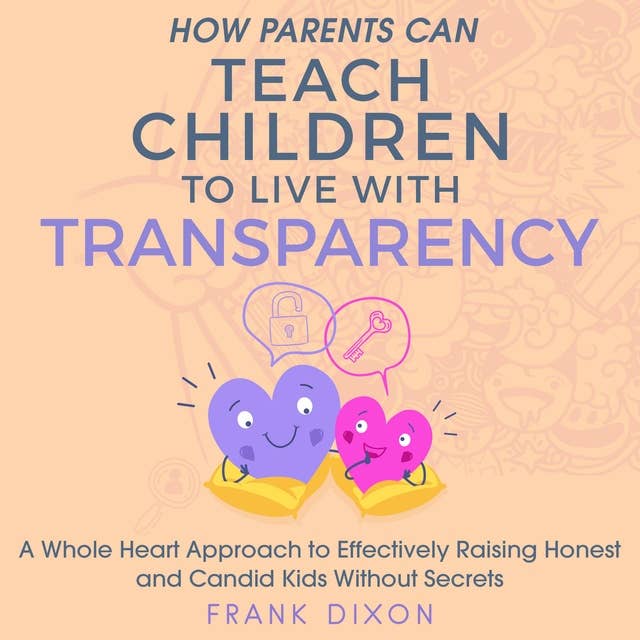 How Parents Can Teach Children to Live With Transparency: A Whole Heart Approach to Effectively Raising Honest and Candid Kids Without Secrets