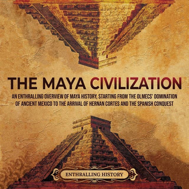 The Maya Civilization: An Enthralling Overview of Maya History, Starting From the Olmecs’ Domination of Ancient Mexico to the Arrival of Hernan Cortes and the Spanish Conquest