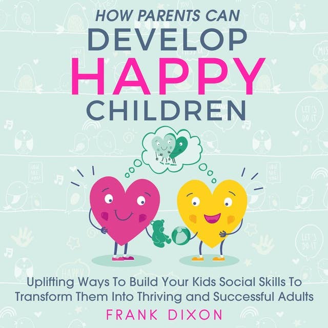 How Parents Can Develop Happy Children: Uplifting Ways to Build Your Kids Social Skills to Transform Them Into Thriving and Successful Adults