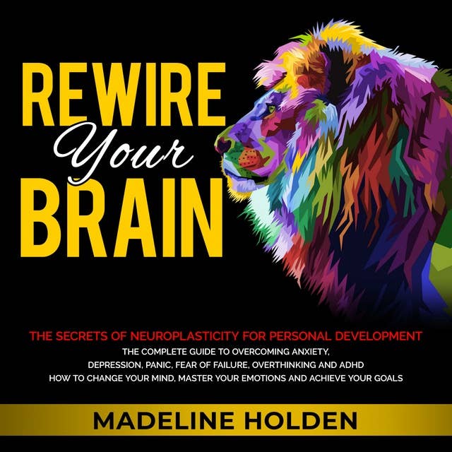Rewire Your Brain: The Secrets of Neuroplasticity for Personal Development - The Complete Guide to Overcoming Anxiety, Depression, Panic, Fear of Failure, Overthinking and ADHD How to Change Your Mind, Master Your Emotions and Achieve Your Goals