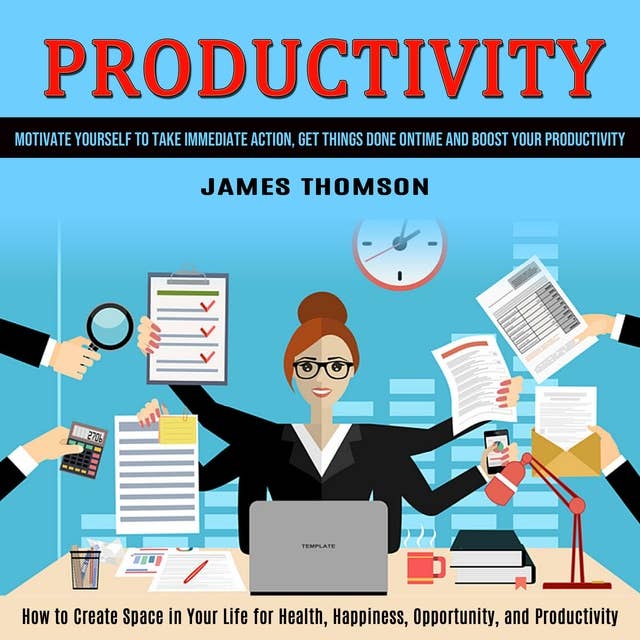 Productivity: How to Create Space in Your Life for Health, Happiness, Opportunity, and Productivity (Motivate Yourself to Take Immediate Action, Get Things Done on Time and Boost Your Productivity)