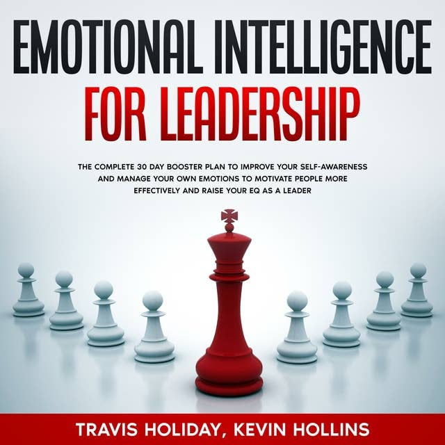 Emotional Intelligence For Leadership: The Complete 30 Day Booster Plan To Improve Your Self-Awareness And Manage Your Emotions To Motivate People More Effectively And Raise Your EQ As A Leader