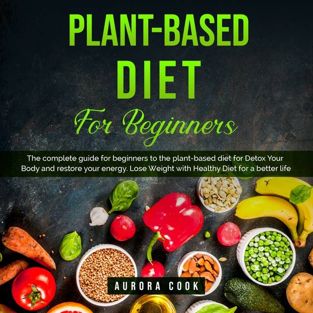 Plant Based Diet for Beginners: A Complete Guide with 4 Weeks Meal Plan and Easy Recipes for Detox Your Body, Restore Your Energy and Lose Weight with Natural Ingredients