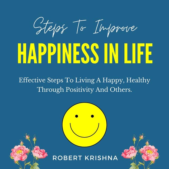 Steps to Improve Happiness in Life: Effective Steps To Living A Happy, Healthy Through Positivity And Others.