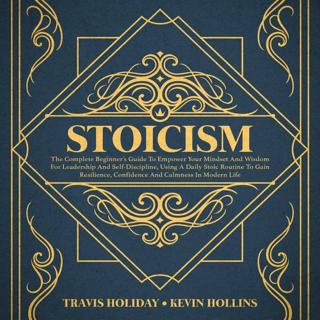 Stoicism: The Complete Beginner’s Guide To Empower Your Mindset And Wisdom For Leadership And Self-Discipline, Using A Daily Stoic Routine To Gain Resilience, Confidence And Calmness In Modern Life