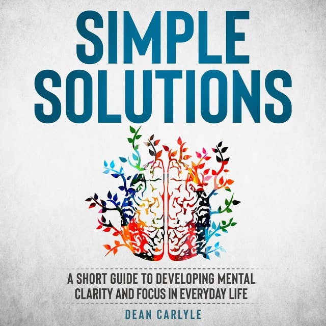 Simple Solutions: A Short Guide to Developing Mental Clarity and Focus in Everyday Life