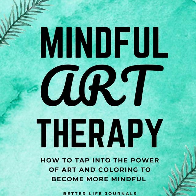 Mindful Art Therapy 101: How to Tap Into the Power of Art And Coloring to Become More Mindful