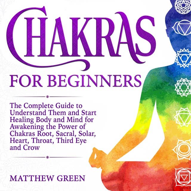 Chakras for Beginners: The Complete Guide to Understand Them and Start Healing Body and Mind for Awakening the Power of Chakras Root, Sacral, Solar, Heart, Throat, Third Eye and Crow