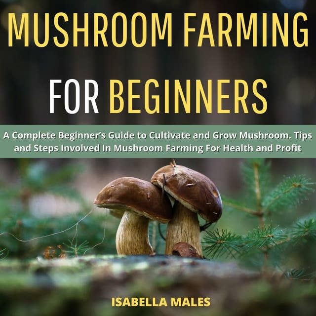 Mushroom Farming for Beginners: A Complete Beginner’s Guide to Cultivate and Grow Mushroom. Tips and Steps Involved In Mushroom Farming For Health and Profit