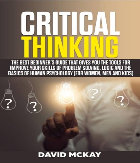 Critical Thinking: The Best Beginner’s Guide that Gives You the Tools for Improve your Skills of Problem Solving, Logic and the Basics of Human Psychology (for Women, Men and Kids)