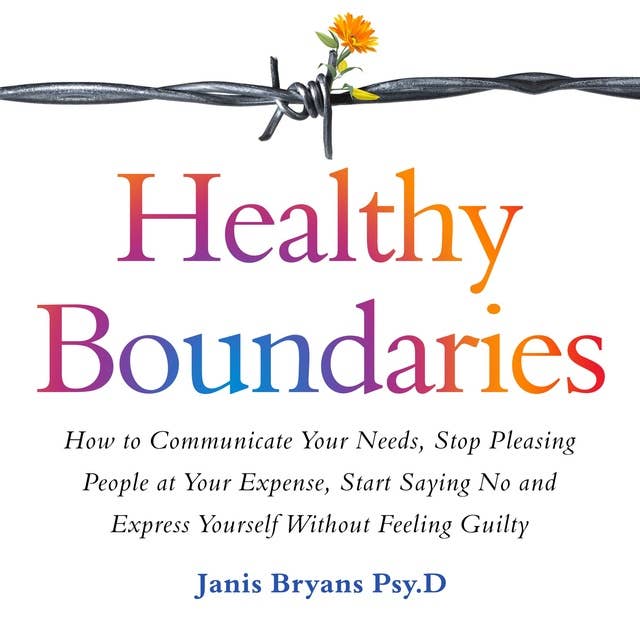 Healthy Boundaries: How to Communicate Your Needs, Stop Pleasing People at Your Expense, Start Saying No and Express Yourself Without Feeling Guilty