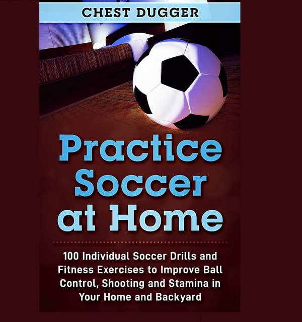 Practice Soccer At Home: 100 Individual Soccer Drills and Fitness Exercises to Improve Ball Control, Shooting and Stamina In Your Home and Backyard