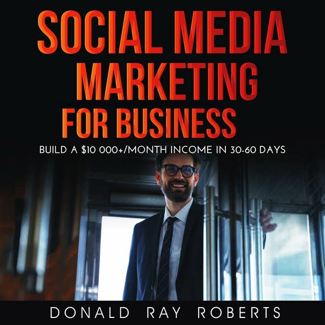 SOCIAL MEDIA MARKETING FOR BUSINESS: Build a $10 000+/Month Income in 30-60 Days