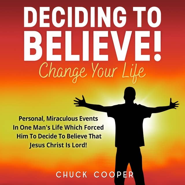 Deciding to Believe! Change Your Life: Personal, Miraculous Events in One Man's Life Which Forced Him to Decide to Believe That Jesus Christ Is Lord!