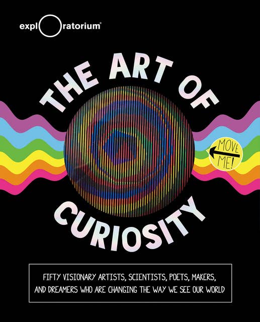The Art of Curiosity: Fifty Visionary Artists, Scientists, Poets, Makers, and Dreamers Who Are Changing the Way We See Our World