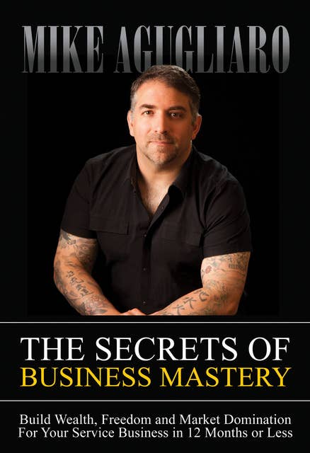 The Secrets of Business Mastery: Build Wealth, Freedom and Market Domination For Your Service Business in 12 Months or Less