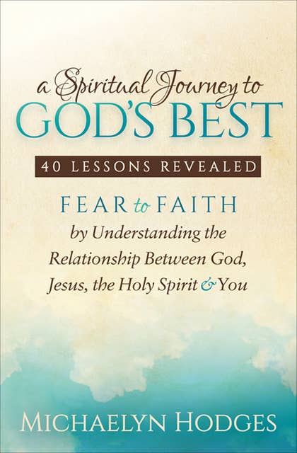 A Spiritual Journey to God's Best-40 Lessons Revealed: Fear to Faith by Understanding the Relationship with God, Jesus, the Holy Spirit & You: 40 Lessons Revealed: Fear to Faith by Understanding the Relationship with God, Jesus, the Holy Spirit & You