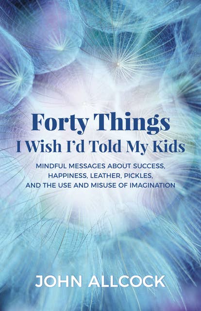 Forty Things I Wish I'd Told My Kids: Mindful Messages About Success, Happiness, Leather, Pickles, and the Use and Misuse of Imagination