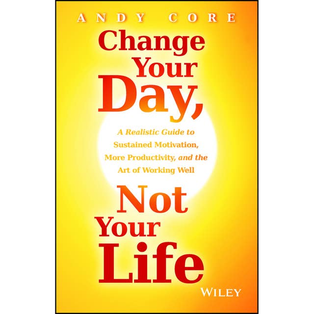 Change Your Day, Not Your Life: A Realistic Guide to Sustained Motivation, More Productivity and the Art Of Working Well