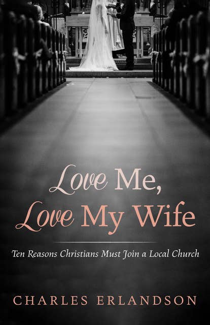 Love Me, Love My Wife: Ten Reasons Christians Must Join a Local Church