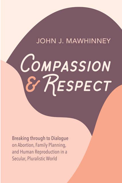 Compassion and Respect: Breaking through to Dialogue on Abortion, Family Planning, and Human Reproduction in a Secular, Pluralistic World