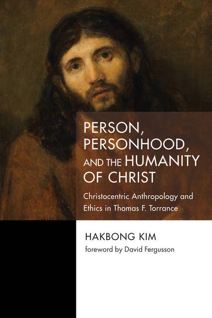 Person, Personhood, and the Humanity of Christ: Christocentric Anthropology and Ethics in Thomas F. Torrance