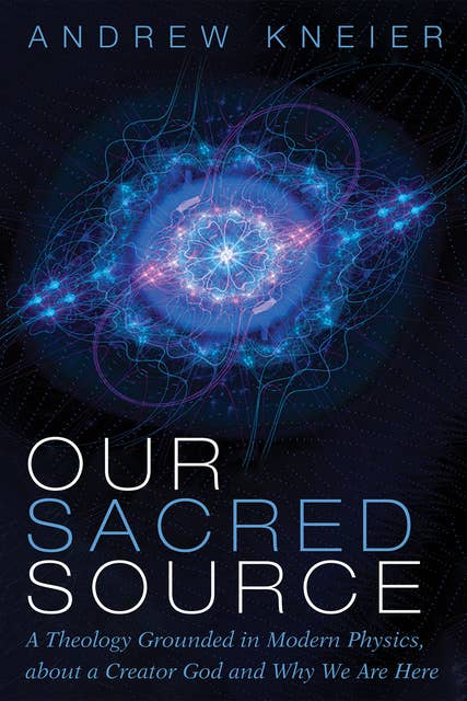 Our Sacred Source: A Theology Grounded in Modern Physics, about a Creator God and Why We Are Here
