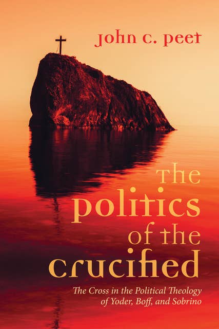 The Politics of the Crucified: The Cross in the Political Theology of Yoder, Boff, and Sobrino