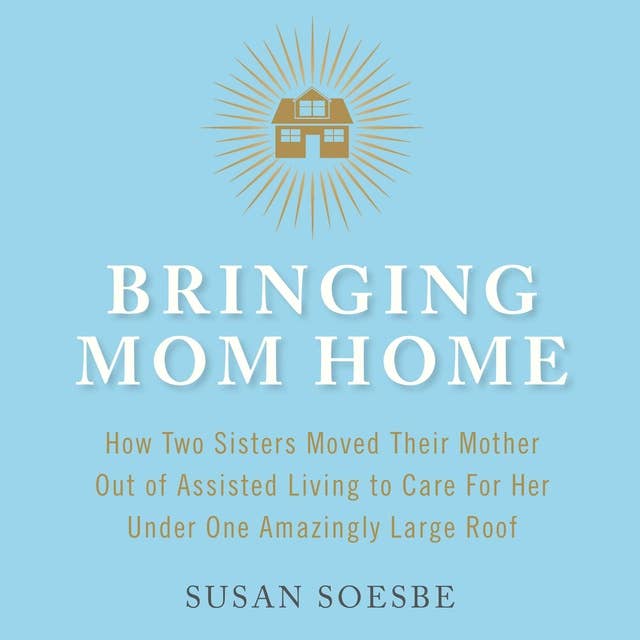 Bringing Mom Home: How Two Sisters Moved Their Mother Out of Assisted Living to Care For Her Under One Amazingly Large Roof