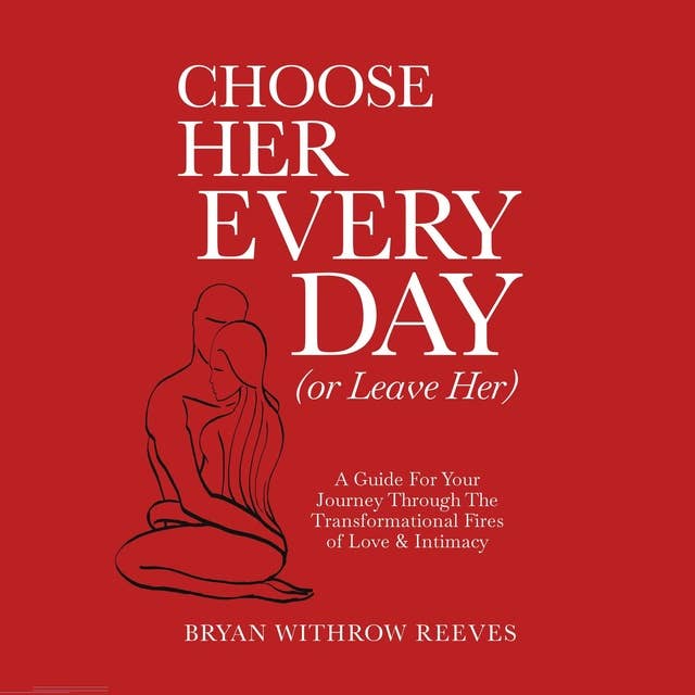 Choose Her Every Day (Or Leave Her): A Guide For Your Journey Through The Transformational Fires Of Love & Intimacy